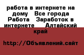 работа в интернете на дому - Все города Работа » Заработок в интернете   . Алтайский край